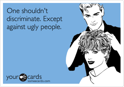 One shouldn'tdiscriminate. Exceptagainst ugly people.