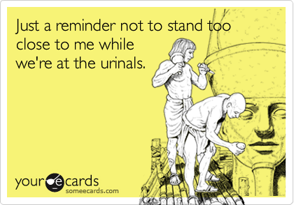Just a reminder not to stand too close to me while
we're at the urinals.
