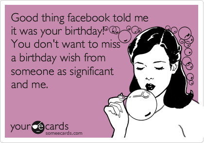 Good thing facebook told me 
it was your birthday!
You don't want to miss
a birthday wish from
someone as significant
and me. 