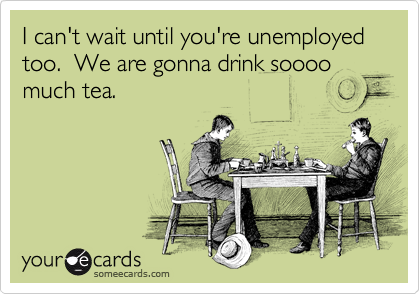 I can't wait until you're unemployed too.  We are gonna drink soooo much tea. 
