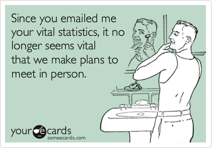 Since you emailed me your vital statistics, it nolonger seems vitalthat we make plans tomeet in person.