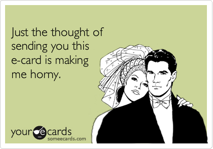 
Just the thought of  
sending you this  
e-card is making 
me horny.