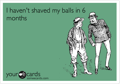 I haven't shaved my balls in 6
months
