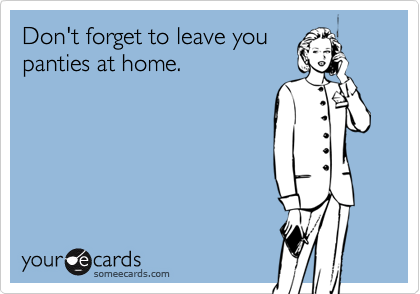 Don't forget to leave you
panties at home.