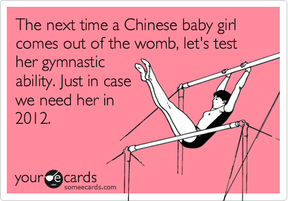 The next time a Chinese baby girl comes out of the womb, let's test her gymnastic
ability. Just in case
we need her in
2012.