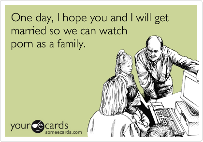 One day, I hope you and I will get married so we can watch
porn as a family.