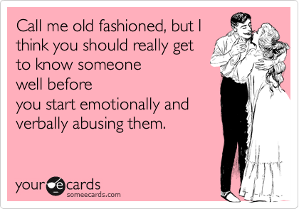 Call me old fashioned, but I
think you should really get
to know someone
well before
you start emotionally and
verbally abusing them.