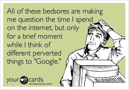 All of these bedsores are making me question the time I spend 
on the internet, but only
for a brief moment 
while I think of
different perverted
things to "Google."