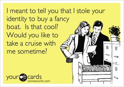 I meant to tell you that I stole your identity to buy a fancy
boat.  Is that cool? 
Would you like to
take a cruise with
me sometime?