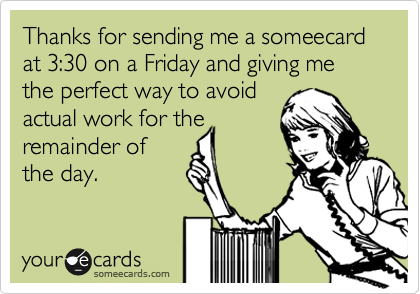Thanks for sending me a someecard at 3:30 on a Friday and giving me the perfect way to avoid
actual work for the
remainder of
the day. 
