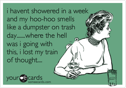 i havent showered in a week
and my hoo-hoo smells 
like a dumpster on trash
day.......where the hell
was i going with
this, i lost my train
of thought....