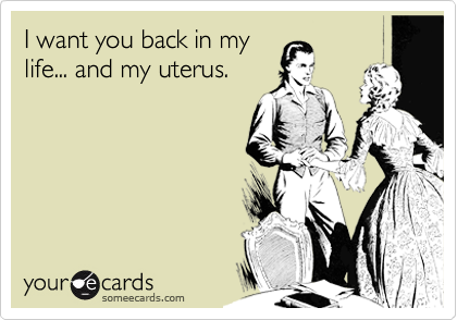 I want you back in my
life... and my uterus.