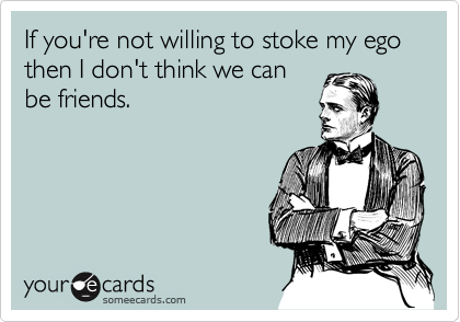 If you're not willing to stoke my ego then I don't think we can
be friends.