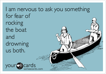 I am nervous to ask you something
for fear of 
rocking 
the boat
and 
drowning
us both.