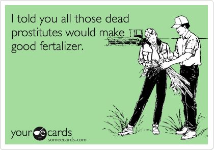 I told you all those deadprostitutes would makegood fertalizer.