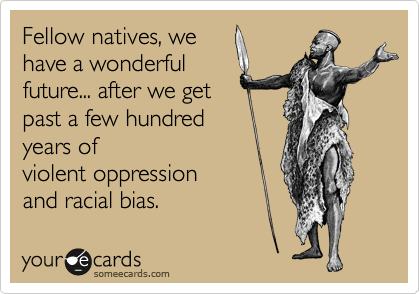 Fellow natives, we
have a wonderful
future... after we get
past a few hundred
years of
violent oppression
and racial bias.