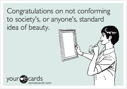 Congratulations on not conforming to society's, or anyone's, standard idea of beauty.