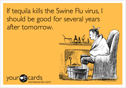 If tequila kills the Swine Flu virus, I should be good for several years after tomorrow.