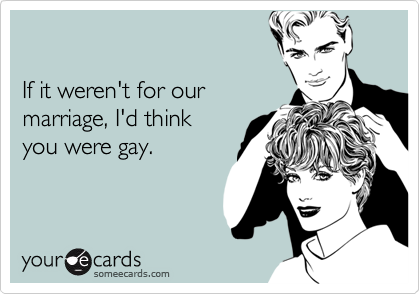 If it weren't for our marriage, I'd thinkyou were gay.