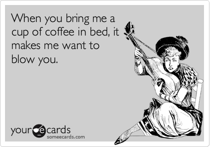 When you bring me a
cup of coffee in bed, it
makes me want to
blow you.