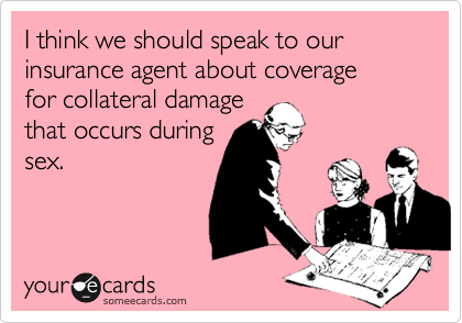 I think we should speak to our insurance agent about coverage
for collateral damage
that occurs during
sex.