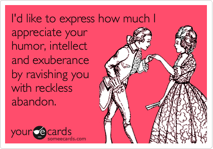 I'd like to express how much I
appreciate your
humor, intellect
and exuberance
by ravishing you
with reckless
abandon.