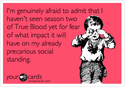 I'm genuinely afraid to admit that I haven't seen season two
of True Blood yet for fear
of what impact it will
have on my already
precarious social
standing. 
