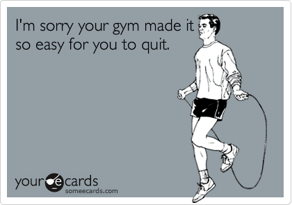 I'm sorry your gym made itso easy for you to quit.