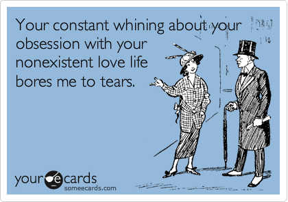 Your constant whining about your obsession with your
nonexistent love life
bores me to tears.