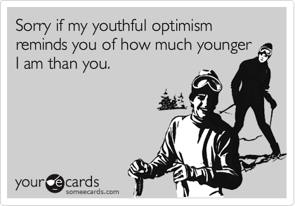 Sorry if my youthful optimism reminds you of how much younger I am than you.