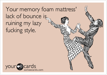 Your memory foam mattress'
lack of bounce is
ruining my lazy
fucking style.