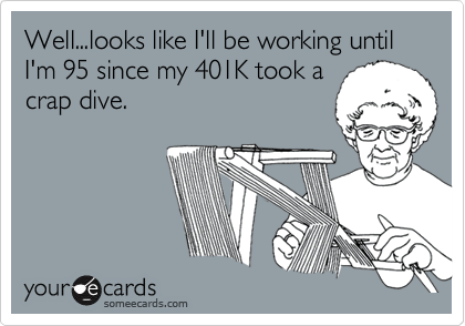 Well...looks like I'll be working until I'm 95 since my 401K took a
crap dive.