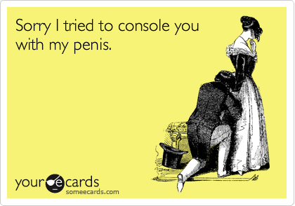 Sorry I tried to console you
with my penis.