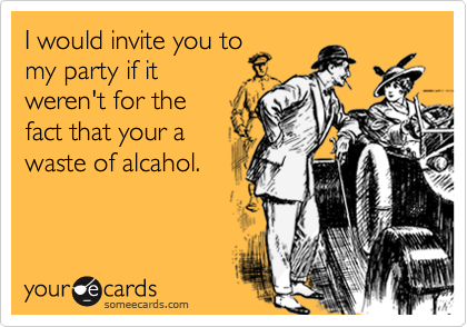 I would invite you tomy party if itweren't for thefact that your awaste of alcahol.