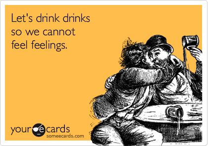 Let's drink drinks 
so we cannot 
feel feelings.