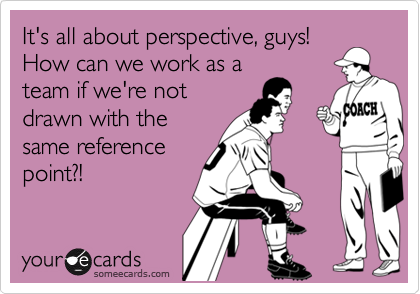It's all about perspective, guys! 
How can we work as a
team if we're not
drawn with the
same reference
point?!
