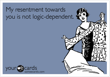 My resentment towardsyou is not logic-dependent.