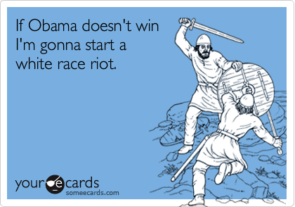 If Obama doesn't win I'm gonna start awhite race riot.