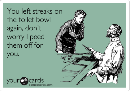 You left streaks on
the toilet bowl
again, don't
worry I peed
them off for
you.