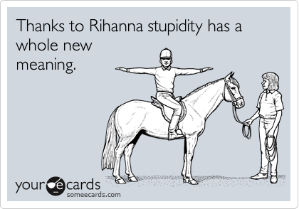 Thanks to Rihanna stupidity has a whole new
meaning.