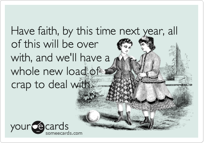 Have faith, by this time next year, all of this will be overwith, and we'll have awhole new load ofcrap to deal with.