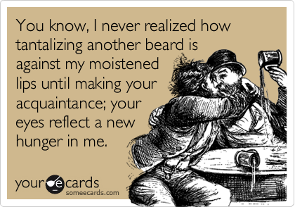 You know, I never realized how tantalizing another beard is
against my moistened
lips until making your
acquaintance; your
eyes reflect a new
hunger in me.