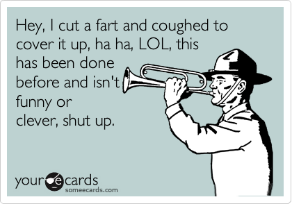 Hey, I cut a fart and coughed to cover it up, ha ha, LOL, this
has been done
before and isn't
funny or
clever, shut up.