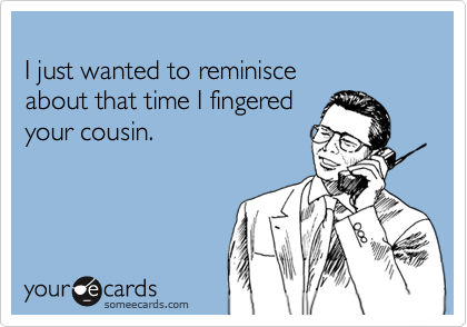 
I just wanted to reminisce 
about that time I fingered
your cousin.