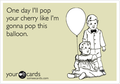 One day I'll pop
your cherry like I'm
gonna pop this
balloon.