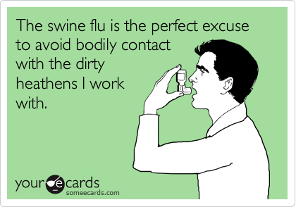 The swine flu is the perfect excuse to avoid bodily contactwith the dirtyheathens I workwith.