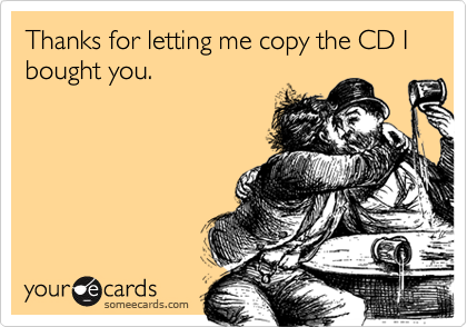 Thanks for letting me copy the CD I bought you.