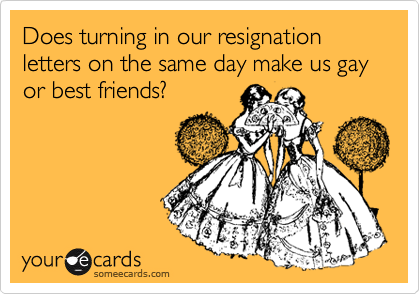 Does turning in our resignation letters on the same day make us gay or best friends?