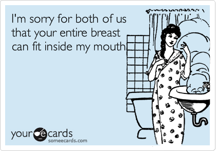I'm sorry for both of us
that your entire breast
can fit inside my mouth.