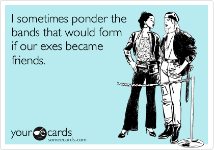 I sometimes ponder the
bands that would form
if our exes became
friends.